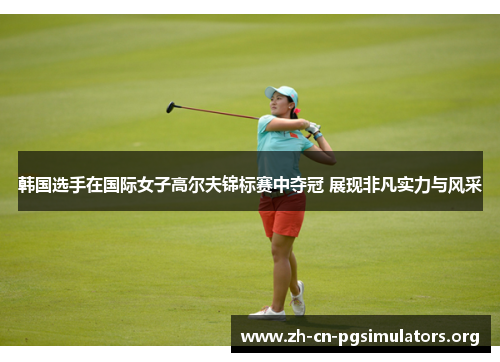 韩国选手在国际女子高尔夫锦标赛中夺冠 展现非凡实力与风采